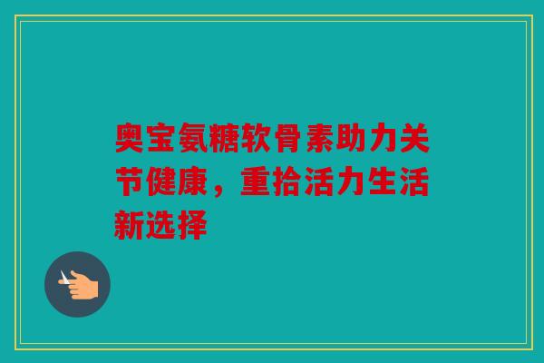 奥宝氨糖软骨素助力关节健康,重拾活力生活新选择 奥宝氨糖软骨素助力关节健康,重拾活力生活新选择