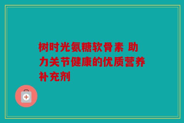 树时光氨糖软骨素 助力关节健康的优质营养补充剂