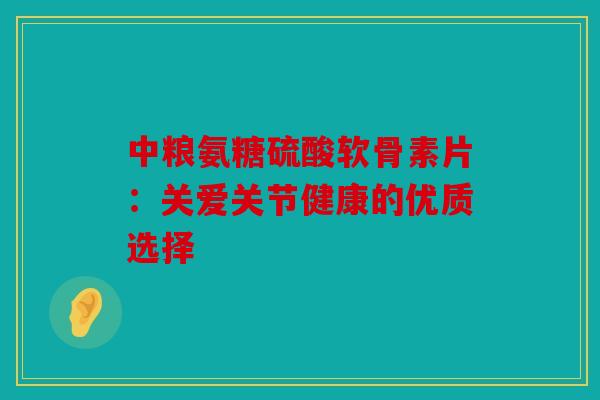 中粮氨糖硫酸软骨素片：关爱关节健康的优质选择