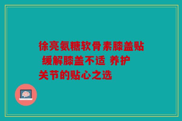 徐亮氨糖软骨素膝盖贴 缓解膝盖不适 养护关节的贴心之选