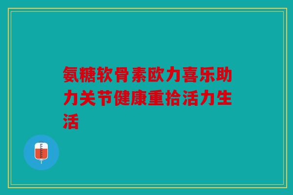 氨糖软骨素欧力喜乐助力关节健康重拾活力生活
