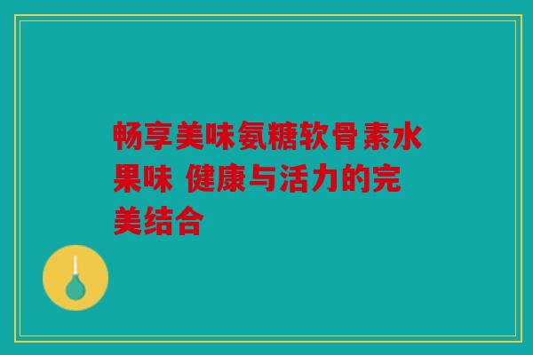 畅享美味氨糖软骨素水果味 健康与活力的完美结合 畅享美味氨糖软骨素水果味 健康与活力的完美结合