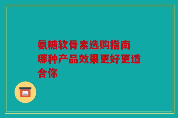 氨糖软骨素选购指南 哪种产品效果更好更适合你 氨糖软骨素选购指南 哪种产品效果更好更适合你