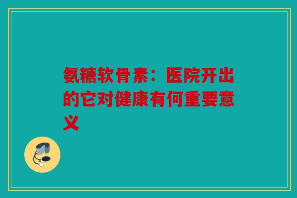 氨糖软骨素:医院开出的它对健康有何重要意义 氨糖软骨素:医院开出的它对健康有何重要意义