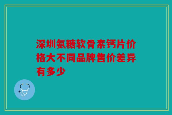 深圳氨糖软骨素钙片价格大不同品牌售价差异有多少