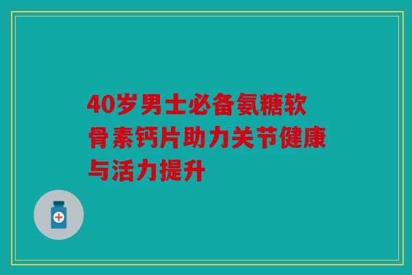 40岁男士必备氨糖软骨素钙片助力关节健康与活力提升 40岁男士必备氨糖软骨素钙片助力关节健康与活力提升