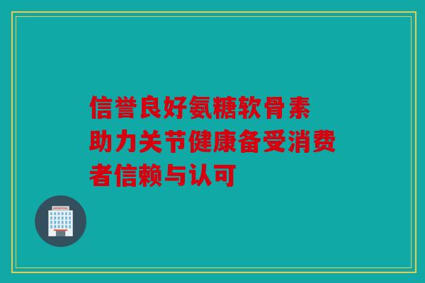 信誉良好氨糖软骨素 助力关节健康备受消费者信赖与认可