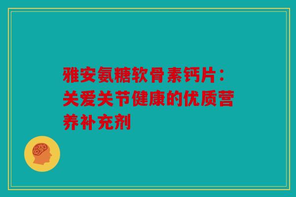 雅安氨糖软骨素钙片：关爱关节健康的优质营养补充剂