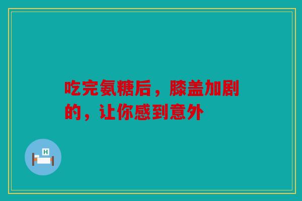 吃完氨糖后,膝盖加剧的,让你感到意外 吃完氨糖后,膝盖加剧的,让你感到意外