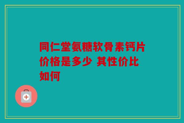 同仁堂氨糖软骨素钙片价格是多少 其性价比如何