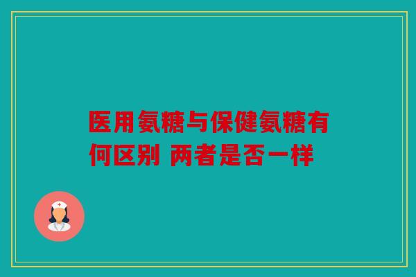 医用氨糖与保健氨糖有何区别 两者是否一样