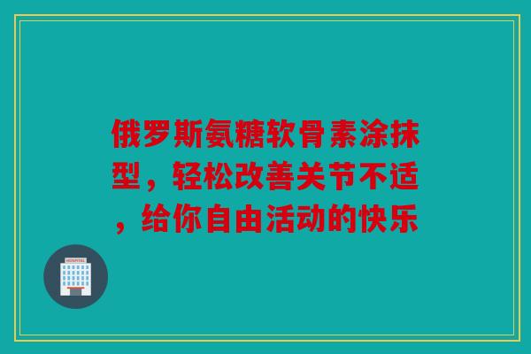 俄罗斯氨糖软骨素涂抹型，轻松改善关节不适，给你自由活动的快乐