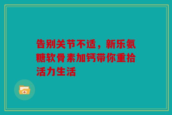 告别关节不适,新乐氨糖软骨素加钙带你重拾活力生活 告别关节不适,新乐氨糖软骨素加钙带你重拾活力生活