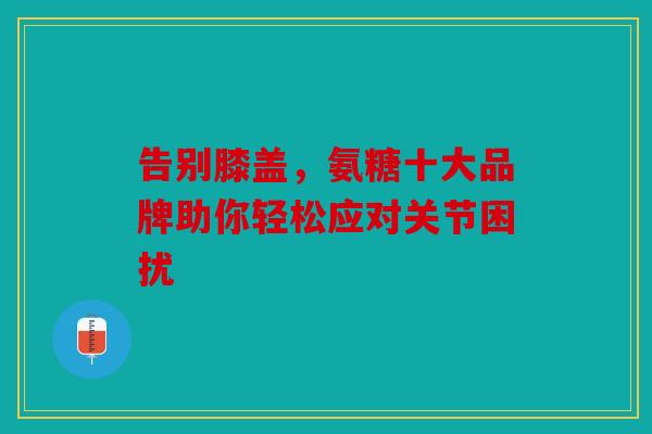 告别膝盖，氨糖十大品牌助你轻松应对关节困扰