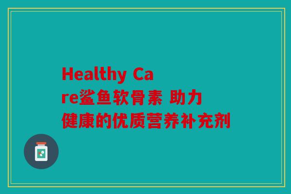 Healthy Care鲨鱼软骨素 助力健康的优质营养补充剂 Healthy Care鲨鱼软骨素 助力健康的优质营养补充剂