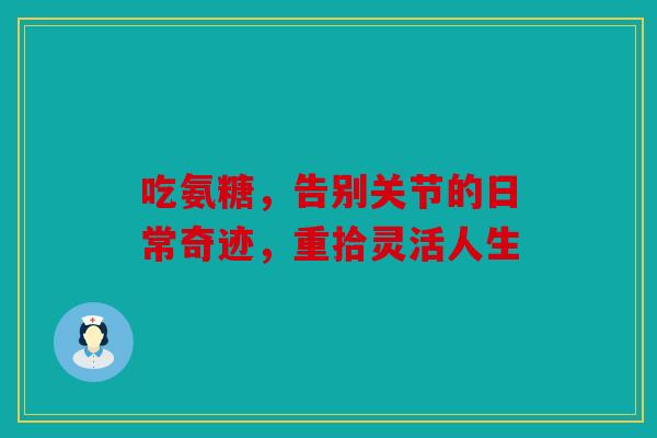 吃氨糖，告别关节的日常奇迹，重拾灵活人生