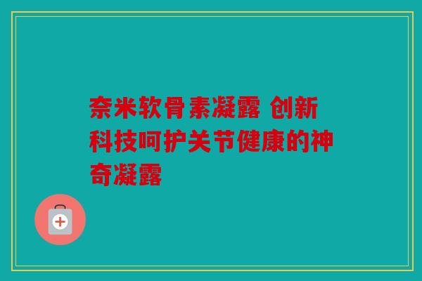 奈米软骨素凝露 创新科技呵护关节健康的神奇凝露