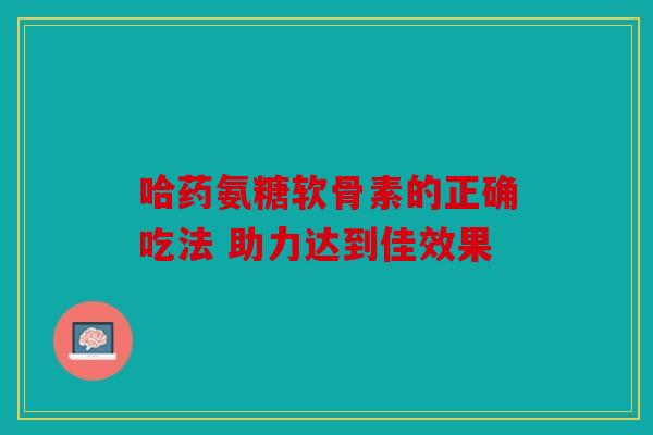 哈药氨糖软骨素的正确吃法 助力达到佳效果 哈药氨糖软骨素的正确吃法 助力达到佳效果