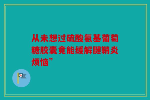 从未想过硫酸氨基葡萄糖胶囊竟能缓解腱鞘炎烦恼” 从未想过硫酸氨基葡萄糖胶囊竟能缓解腱鞘炎烦恼”
