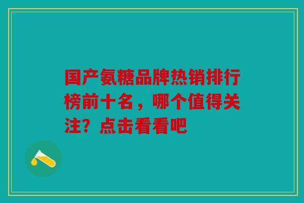 国产氨糖品牌热销排行榜前十名，哪个值得关注？点击看看吧