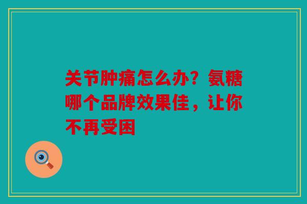 关节肿痛怎么办?氨糖哪个品牌效果佳,让你不再受困 关节肿痛怎么办?氨糖哪个品牌效果佳,让你不再受困