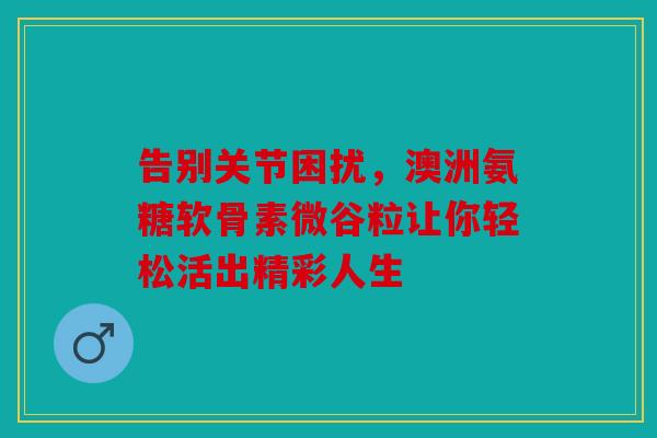 告别关节困扰,澳洲氨糖软骨素微谷粒让你轻松活出精彩人生 告别关节困扰,澳洲氨糖软骨素微谷粒让你轻松活出精彩人生