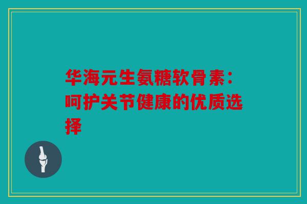 华海元生氨糖软骨素：呵护关节健康的优质选择
