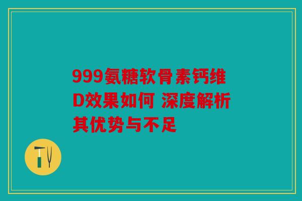999氨糖软骨素钙维D效果如何 深度解析其优势与不足 999氨糖软骨素钙维D效果如何 深度解析其优势与不足
