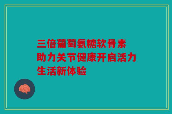 三倍葡萄氨糖软骨素 助力关节健康开启活力生活新体验