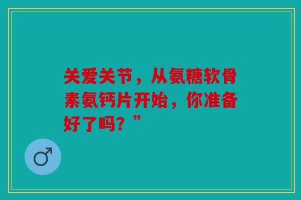 关爱关节,从氨糖软骨素氨钙片开始,你准备好了吗?” 关爱关节,从氨糖软骨素氨钙片开始,你准备好了吗?”