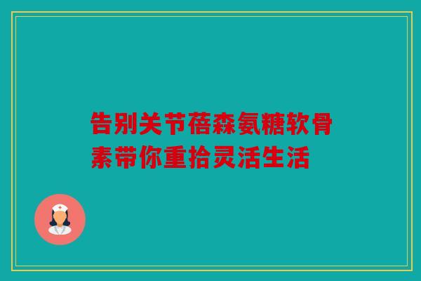 告别关节蓓森氨糖软骨素带你重拾灵活生活