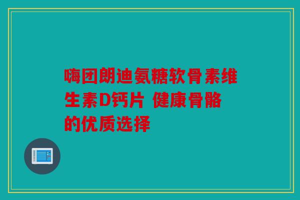 嗨团朗迪氨糖软骨素维生素D钙片 健康骨骼的优质选择