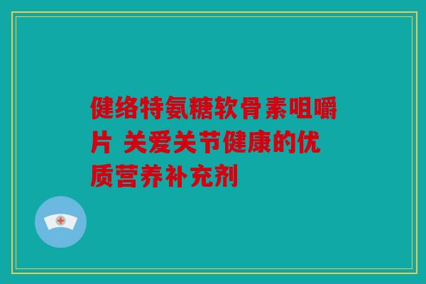 健络特氨糖软骨素咀嚼片 关爱关节健康的优质营养补充剂 健络特氨糖软骨素咀嚼片 关爱关节健康的优质营养补充剂