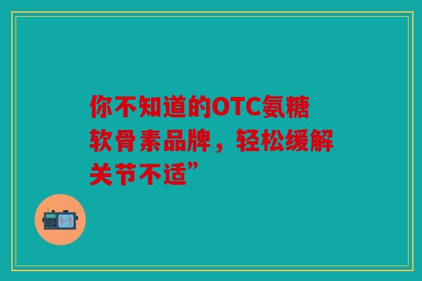 你不知道的OTC氨糖软骨素品牌，轻松缓解关节不适”