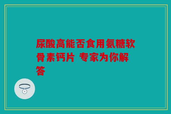 尿酸高能否食用氨糖软骨素钙片 专家为你解答 尿酸高能否食用氨糖软骨素钙片 专家为你解答