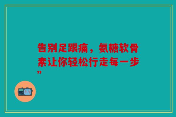 告别足跟痛,氨糖软骨素让你轻松行走每一步” 告别足跟痛,氨糖软骨素让你轻松行走每一步”
