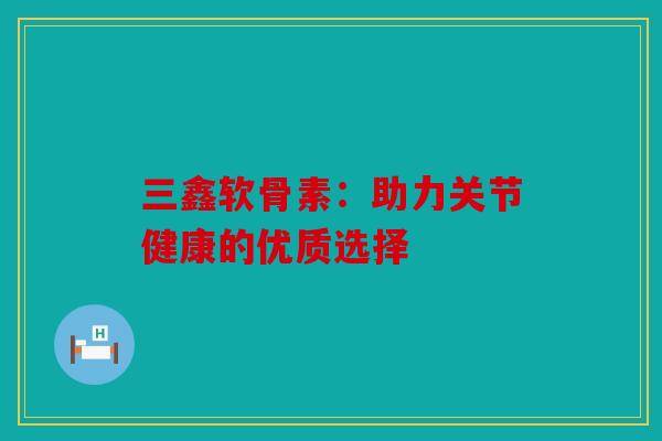 三鑫软骨素:助力关节健康的优质选择 三鑫软骨素:助力关节健康的优质选择
