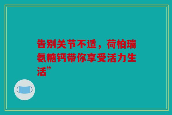 告别关节不适,荷柏瑞氨糖钙带你享受活力生活” 告别关节不适,荷柏瑞氨糖钙带你享受活力生活”
