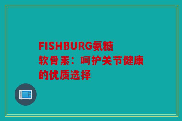 FISHBURG氨糖软骨素:呵护关节健康的优质选择 FISHBURG氨糖软骨素:呵护关节健康的优质选择