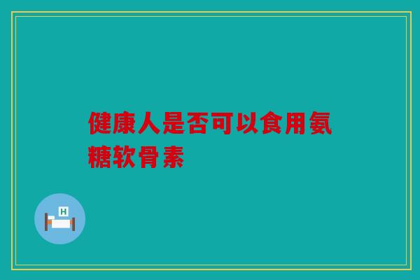 健康人是否可以食用氨糖软骨素