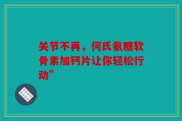 关节不再，何氏氨糖软骨素加钙片让你轻松行动”