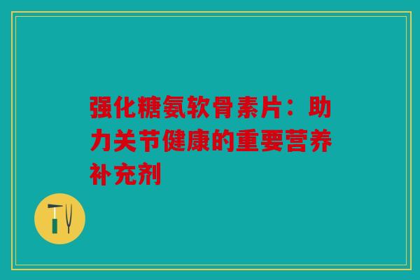 强化糖氨软骨素片：助力关节健康的重要营养补充剂