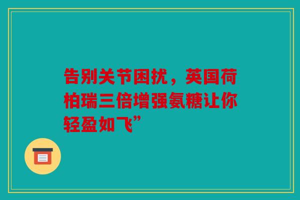告别关节困扰，英国荷柏瑞三倍增强氨糖让你轻盈如飞”