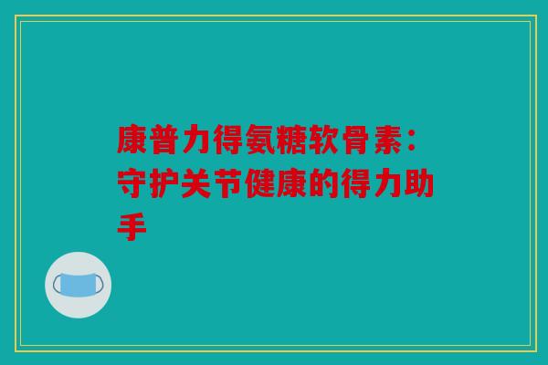康普力得氨糖软骨素:守护关节健康的得力助手 康普力得氨糖软骨素:守护关节健康的得力助手