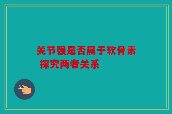 关节强是否属于软骨素 探究两者关系 关节强是否属于软骨素 探究两者关系