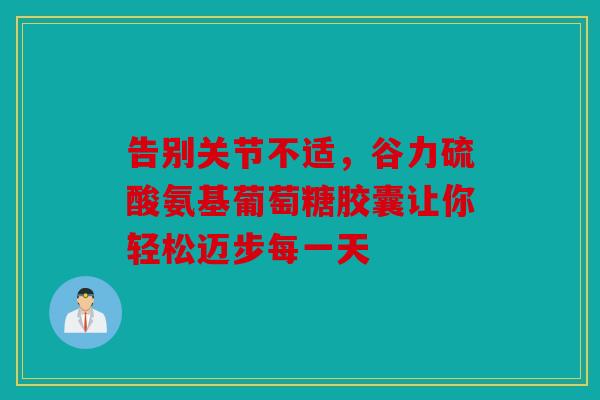 告别关节不适,谷力硫酸氨基葡萄糖胶囊让你轻松迈步每一天 告别关节不适,谷力硫酸氨基葡萄糖胶囊让你轻松迈步每一天