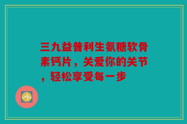 三九益普利生氨糖软骨素钙片,关爱你的关节,轻松享受每一步 三九益普利生氨糖软骨素钙片,关爱你的关节,轻松享受每一步