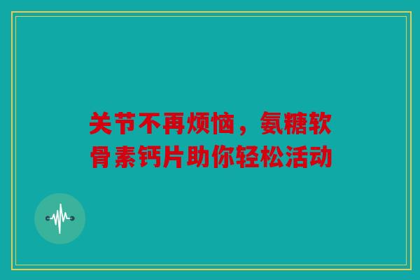 关节不再烦恼,氨糖软骨素钙片助你轻松活动 关节不再烦恼,氨糖软骨素钙片助你轻松活动