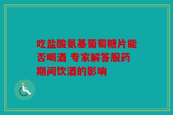 吃盐酸氨基葡萄糖片能否喝酒 专家解答服药期间饮酒的影响