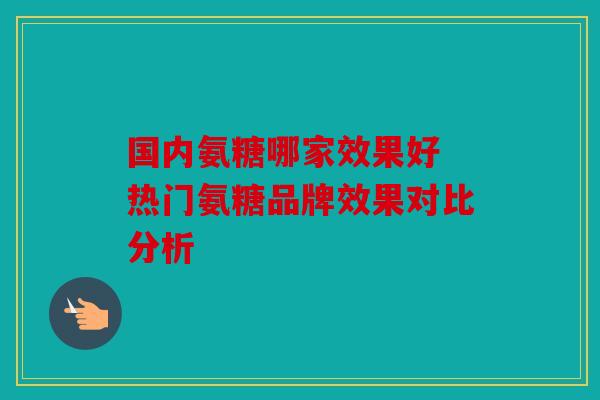 国内氨糖哪家效果好 热门氨糖品牌效果对比分析 国内氨糖哪家效果好 热门氨糖品牌效果对比分析